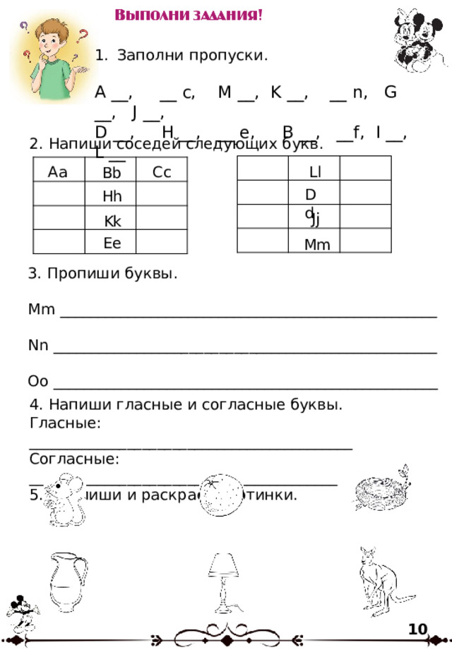 Заполни пропуски. A __, __ c, M __, K __, __ n, G __, J __, D __, H __, __ e, B __, __f, I __, L __ 2. Напиши соседей следующих букв. Ll Аа Сс Вb Dd Hh Jj Kk Ee Mm 3. Пропиши буквы. Mm __________________________________________________ Nn ___________________________________________________ Oo ___________________________________________________ 4. Напиши гласные и согласные буквы. Гласные: ___________________________________________ Согласные: _________________________________________ 5. Подпиши и раскрась картинки. 10 