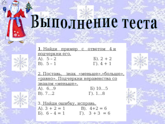 1 . Найди   пример   с   ответом   4 и подчеркни его. А).  5 – 2                            Б). 2 + 2 В).  5 – 1                            Г). 4 + 1 2. Поставь,  знак  «меньше».»больше», «равно». Подчеркни неравенства со знаком «меньше». А).  6…9                          Б) 10…5 В). 7…2                          Г). 1…8 3. Найди ошибку, исправь. А). 3 + 2 = 1            В).  4+2 = 6 Б).  6 – 4 = 1           Г).   3 + 3  = 6 