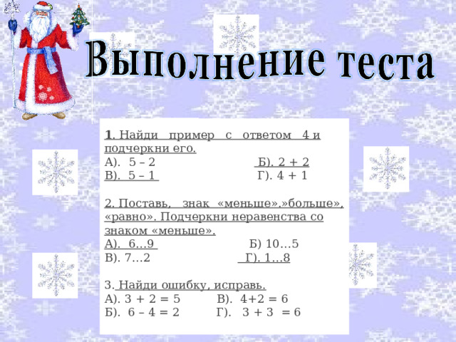 1 . Найди   пример   с   ответом   4 и подчеркни его. А).  5 – 2                            Б). 2 + 2 В).  5 – 1                            Г). 4 + 1 2. Поставь,  знак  «меньше».»больше», «равно». Подчеркни неравенства со знаком «меньше». А).  6…9                          Б) 10…5 В). 7…2                          Г). 1…8 3. Найди ошибку, исправь. А). 3 + 2 = 5          В).  4+2 = 6 Б).  6 – 4 = 2          Г).   3 + 3  = 6 