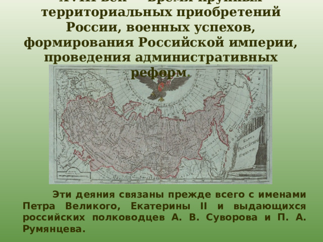 XVIII век — время крупных территориальных приобретений России, военных успехов, формирования Российской империи, проведения административных реформ .  Эти деяния связаны прежде всего с именами Петра Великого, Екатерины II и выдающихся российских полководцев А. В. Суворова и П. А. Румянцева.  