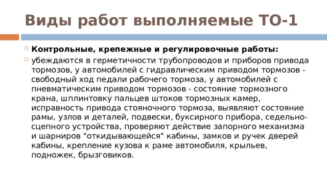 Виды работ выполняемые ТО-1 Контрольные, крепежные и регулировочные работы: убеждаются в герметичности трубопроводов и приборов привода тормозов, у автомобилей с гидравлическим приводом тормозов - свободный ход педали рабочего тормоза, у автомобилей с пневматическим приводом тормозов - состояние тормозного крана, шплинтовку пальцев штоков тормозных камер, исправность привода стояночного тормоза, выявляют состояние рамы, узлов и деталей, подвески, буксирного прибора, седельно-сцепного устройства, проверяют действие запорного механизма и шарниров 