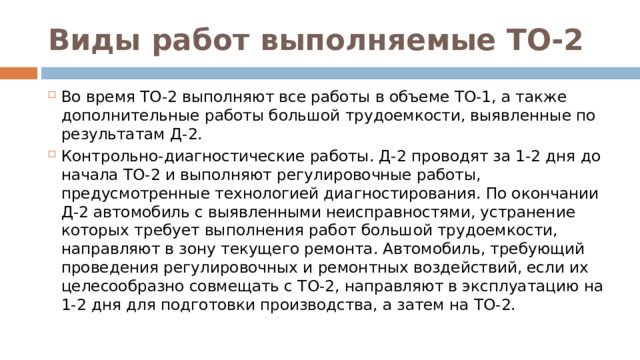 Виды работ выполняемые ТО-2 Во время ТО-2 выполняют все работы в объеме ТО-1, а также дополнительные работы большой трудоемкости, выявленные по результатам Д-2. Контрольно-диагностические работы. Д-2 проводят за 1-2 дня до начала ТО-2 и выполняют регулировочные работы, предусмотренные технологией диагностирования. По окончании Д-2 автомобиль с выявленными неисправностями, устранение которых требует выполнения работ большой трудоемкости, направляют в зону текущего ремонта. Автомобиль, требующий проведения регулировочных и ремонтных воздействий, если их целесообразно совмещать с ТО-2, направляют в эксплуатацию на 1-2 дня для подготовки производства, а затем на ТО-2.   