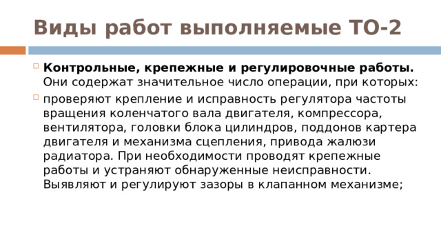 Виды работ выполняемые ТО-2 Контрольные, крепежные и регулировочные работы. Они содержат значительное число операции, при которых: проверяют крепление и исправность регулятора частоты вращения коленчатого вала двигателя, компрессора, вентилятора, головки блока цилиндров, поддонов картера двигателя и механизма сцепления, привода жалюзи радиатора. При необходимости проводят крепежные работы и устраняют обнаруженные неисправности. Выявляют и регулируют зазоры в клапанном механизме;  