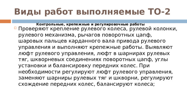 Виды работ выполняемые ТО-2 Контрольные, крепежные и регулировочные работы Проверяют крепление рулевого колеса, рулевой колонки, рулевого механизма, рычагов поворотных цапф, шаровых пальцев карданного вала привода рулевого управления и выполняют крепежные работы. Выявляют люфт рулевого управления, люфт в шарнирах рулевых тяг, шкворневых соединениях поворотных цапф, углы установки и балансировку передних колес. При необходимости регулируют люфт рулевого управления, заменяют шарниры рулевых тяг и шкворни, регулируют схождение передних колес, балансируют колеса;  