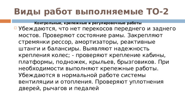 Виды работ выполняемые ТО-2 Контрольные, крепежные и регулировочные работы Убеждаются, что нет перекосов переднего и заднего мостов. Проверяют состояние рамы. Закрепляют стремянки рессор, амортизаторы, реактивные штанги и балансиры. Выявляют надежность крепления колес; - проверяют крепление кабины, платформы, подножек, крыльев, брызговиков. При необходимости выполняют крепежные работы. Убеждаются в нормальной работе системы вентиляции и отопления. Проверяют уплотнения дверей, рычагов и педалей 
