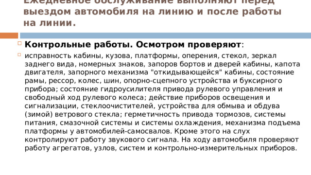 Ежедневное обслуживание выполняют перед выездом автомобиля на линию и после работы на линии.   Контрольные работы. Осмотром проверяют : исправность кабины, кузова, платформы, оперения, стекол, зеркал заднего вида, номерных знаков, запоров бортов и дверей кабины, капота двигателя, запорного механизма 