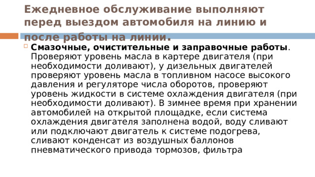 Ежедневное обслуживание выполняют перед выездом автомобиля на линию и после работы на линии . Смазочные, очистительные и заправочные работы . Проверяют уровень масла в картере двигателя (при необходимости доливают), у дизельных двигателей проверяют уровень масла в топливном насосе высокого давления и регуляторе числа оборотов, проверяют уровень жидкости в системе охлаждения двигателя (при необходимости доливают). В зимнее время при хранении автомобилей на открытой площадке, если система охлаждения двигателя заполнена водой, воду сливают или подключают двигатель к системе подогрева, сливают конденсат из воздушных баллонов пневматического привода тормозов, фильтра 