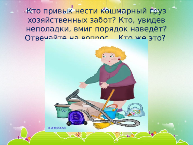 Кто привык нести кошмарный груз хозяйственных забот? Кто, увидев неполадки, вмиг порядок наведёт? Отвечайте на вопрос… Кто же это? 