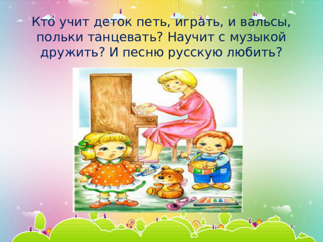 Кто учит деток петь, играть, и вальсы, польки танцевать? Научит с музыкой дружить? И песню русскую любить? 