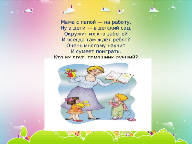   Мама с папой — на работу,  Ну а дети — в детский сад.  Окружит их кто заботой  И всегда там ждёт ребят?  Очень многому научит  И сумеет поиграть.  Кто их друг, помощник лучший?  Вам не трудно отгадать!   