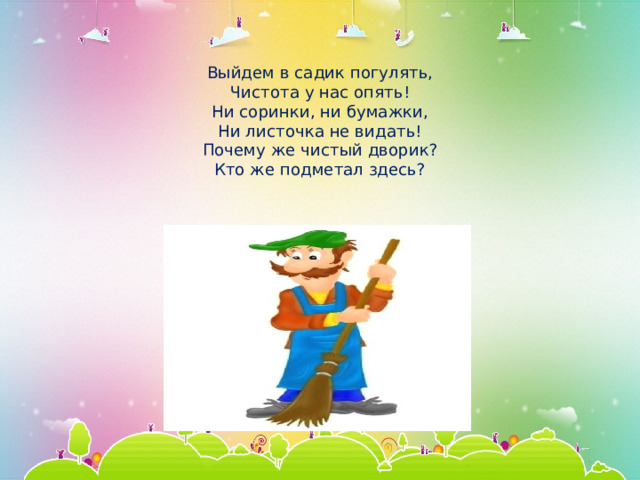   Выйдем в садик погулять,  Чистота у нас опять!  Ни соринки, ни бумажки,  Ни листочка не видать!  Почему же чистый дворик?  Кто же подметал здесь?   
