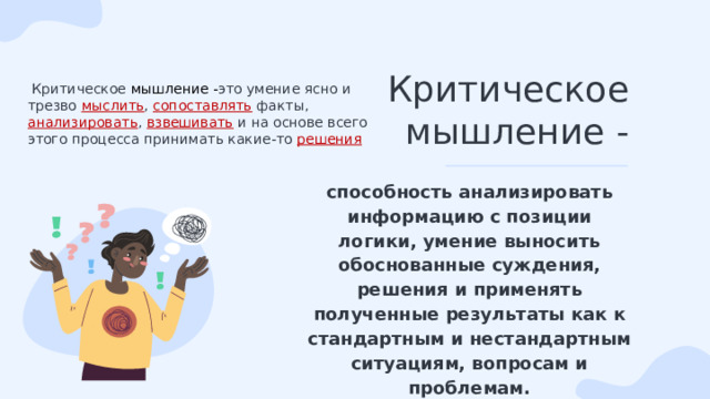 Критическое мышление -  Критическое мышление - это умение ясно и трезво мыслить , сопоставлять факты, анализировать , взвешивать и на основе всего этого процесса принимать какие-то решения способность анализировать информацию с позиции логики, умение выносить обоснованные суждения, решения и применять полученные результаты как к стандартным и нестандартным ситуациям, вопросам и проблемам. 