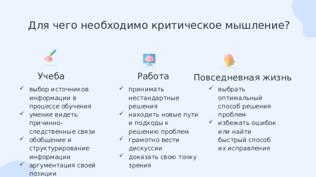 Для чего необходимо критическое мышление? Учеба Работа Повседневная жизнь выбор источников информации в процессе обучения умение видеть причинно-следственные связи обобщение и структурирование информации аргументация своей позиции принимать нестандартные решения находить новые пути и подходы к решению проблем грамотно вести дискуссии доказать свою точку зрения выбрать оптимальный способ решения проблем избежать ошибок или найти быстрый способ их исправления 