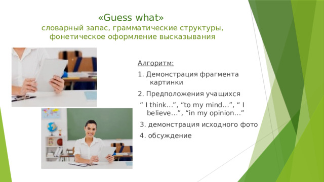 «Guess what»  словарный запас, грамматические структуры, фонетическое оформление высказывания Алгоритм: 1. Демонстрация фрагмента картинки 2. Предположения учащихся “ I think…”, “to my mind…”, “ I believe…”, “in my opinion…”  3. демонстрация исходного фото  4. обсуждение 