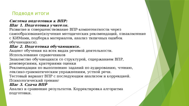 Подводя итоги  Система подготовки к ВПР: Шаг 1. Подготовка учителя. Развитие и совершенствование ВПР-компетентности через самообразование(изучение методических рекомендаций, ознакомление с КИМами, подборка материалов, анализ типичных ошибок обучающихся). Шаг 2. Подготовка обучающихся. Акцент обучения на всех видах речевой деятельности. Использование справочников Знакомство обучающихся со структурой, содержанием ВПР, демоверсиями, критериями оценки Рекомендации по выполнению заданий по аудированию, чтению, лексико-грамматическим упражнениям, устной речи. Тестовый вариант ВПР с последующим анализом и коррекцией. Психологический тренинг Шаг 3. Сдача ВПР Анализ и сравнение результатов. Корректировка алгоритма подготовки. 