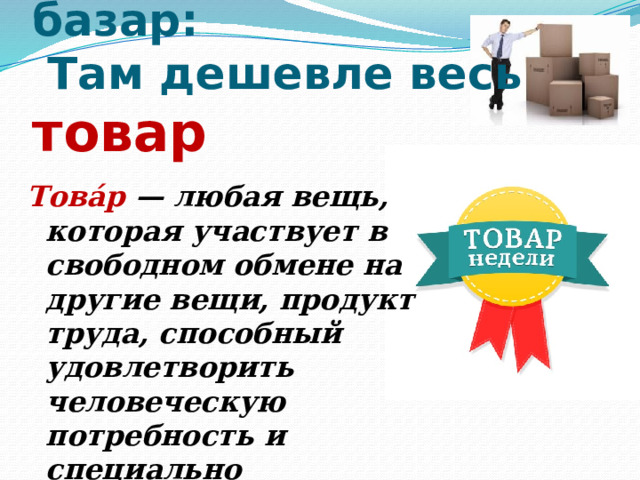  1. Люди ходят на базар:  Там дешевле весь товар     Това́р — любая вещь, которая участвует в свободном обмене на другие вещи, продукт труда, способный удовлетворить человеческую потребность и специально произведённый для обмена. 