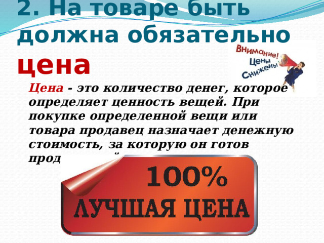   2. На товаре быть должна обязательно цена    Цена - это количество денег, которое определяет ценность вещей. При покупке определенной вещи или товара продавец назначает денежную стоимость, за которую он готов продать свой товар. 