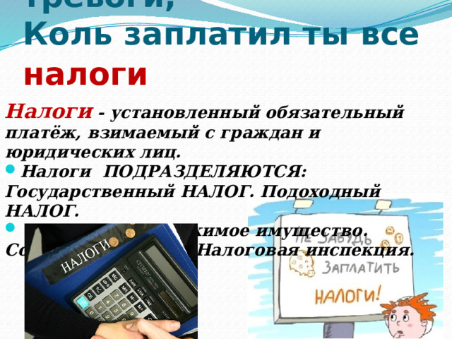 6. Спи спокойно без тревоги,  Коль заплатил ты все налоги  Налоги - установленный обязательный платёж, взимаемый с граждан и юридических лиц. Налоги ПОДРАЗДЕЛЯЮТСЯ: Государственный НАЛОГ. Подоходный НАЛОГ.  НАЛОГ на недвижимое имущество. Собирает НАЛОГИ Налоговая инспекция. 