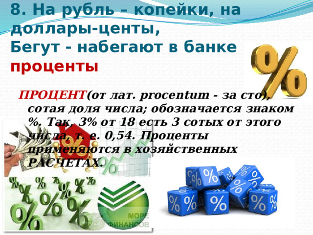 8. На рубль – копейки, на доллары-центы,  Бегут - набегают в банке проценты   ПРОЦЕНТ (от лат. procentum - за сто), сотая доля числа; обозначается знаком %. Так, 3% от 18 есть 3 сотых от этого числа, т. е. 0,54. Проценты применяются в хозяйственных РАСЧЕТАХ. 