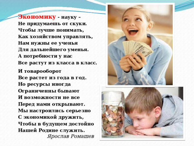Экономику - науку – Не придумаешь от скуки. Чтобы лучше понимать, Как хозяйством управлять, Нам нужны ее ученья Для дальнейшего уменья. А потребности у нас Все растут из класса в класс.    И товарооборот Все растет из года в год. Но ресурсы иногда Ограниченны бывают И возможности не все Перед нами открывают. Мы настроились серьезно С экономикой дружить, Чтобы в будущем достойно Нашей Родине служить. Ярослав Ромашев 