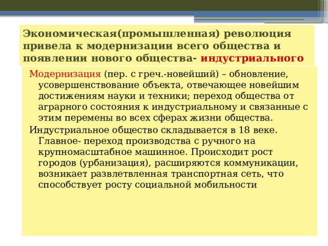 Экономическая(промышленная) революция привела к модернизации всего общества и появлении нового общества- индустриального Модернизация (пер. с греч.-новейший) – обновление, усовершенствование объекта, отвечающее новейшим достижениям науки и техники; переход общества от аграрного состояния к индустриальному и связанные с этим перемены во всех сферах жизни общества. Индустриальное общество складывается в 18 веке. Главное- переход производства с ручного на крупномасштабное машинное. Происходит рост городов (урбанизация), расширяются коммуникации, возникает развлетвленная транспортная сеть, что способствует росту социальной мобильности 