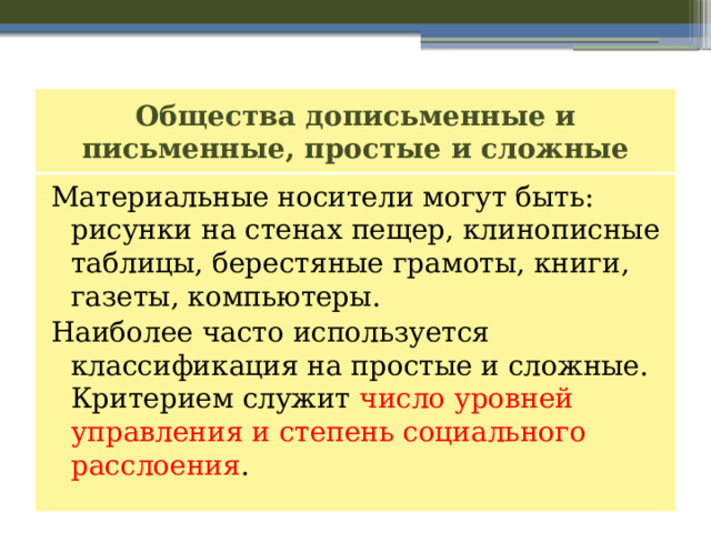 Общества дописьменные и письменные, простые и сложные Материальные носители могут быть: рисунки на стенах пещер, клинописные таблицы, берестяные грамоты, книги, газеты, компьютеры. Наиболее часто используется классификация на простые и сложные. Критерием служит число уровней управления и степень социального расслоения . 