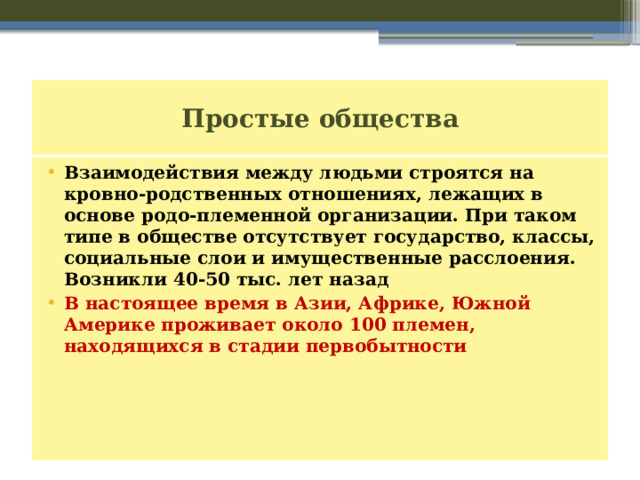 Простые общества Взаимодействия между людьми строятся на кровно-родственных отношениях, лежащих в основе родо-племенной организации. При таком типе в обществе отсутствует государство, классы, социальные слои и имущественные расслоения. Возникли 40-50 тыс. лет назад В настоящее время в Азии, Африке, Южной Америке проживает около 100 племен, находящихся в стадии первобытности 