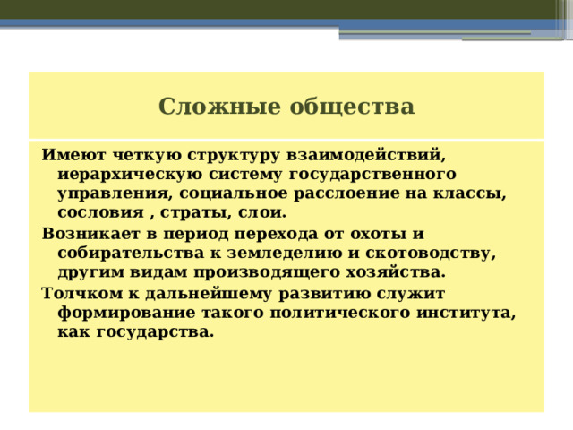 Сложные общества Имеют четкую структуру взаимодействий, иерархическую систему государственного управления, социальное расслоение на классы, сословия , страты, слои. Возникает в период перехода от охоты и собирательства к земледелию и скотоводству, другим видам производящего хозяйства. Толчком к дальнейшему развитию служит формирование такого политического института, как государства. 