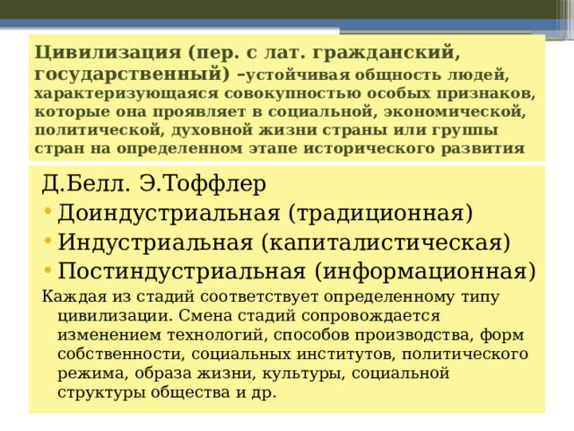 Цивилизация (пер. с лат. гражданский, государственный) – устойчивая общность людей, характеризующаяся совокупностью особых признаков, которые она проявляет в социальной, экономической, политической, духовной жизни страны или группы стран на определенном этапе исторического развития Д.Белл. Э.Тоффлер Доиндустриальная (традиционная) Индустриальная (капиталистическая) Постиндустриальная (информационная) Каждая из стадий соответствует определенному типу цивилизации. Смена стадий сопровождается изменением технологий, способов производства, форм собственности, социальных институтов, политического режима, образа жизни, культуры, социальной структуры общества и др. 
