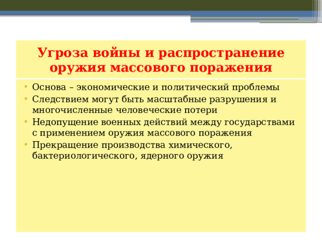 Угроза войны и распространение оружия массового поражения Основа – экономические и политический проблемы Следствием могут быть масштабные разрушения и многочисленные человеческие потери Недопущение военных действий между государствами с применением оружия массового поражения Прекращение производства химического, бактериологического, ядерного оружия 