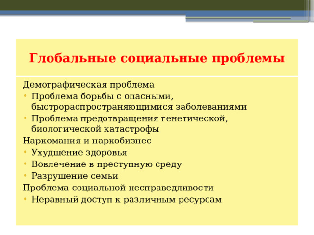 Глобальные социальные проблемы Демографическая проблема Проблема борьбы с опасными, быстрораспространяющимися заболеваниями Проблема предотвращения генетической, биологической катастрофы Наркомания и наркобизнес Ухудшение здоровья Вовлечение в преступную среду Разрушение семьи Проблема социальной несправедливости Неравный доступ к различным ресурсам 