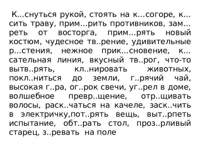  К…снуться рукой, стоять на к…согоре, к…сить траву, прим…рить противников, зам…реть от восторга, прим…рять новый костюм, чудесное тв..рение, удивительные р…стения, нежное прик…сновение, к…сательная линия, вкусный тв..рог, что-то вытв..рять, кл..нировать животных, покл..ниться до земли, г..рячий чай, высокая г..ра, ог..рок свечи, уг..рел в доме, волшебное превр..щение, отр..щивать волосы, раск..чаться на качеле, заск..чить в электричку,пот..рять вещь, выт..рпеть испытание, обт..рать стол, проз..рливый старец, з..ревать на поле 