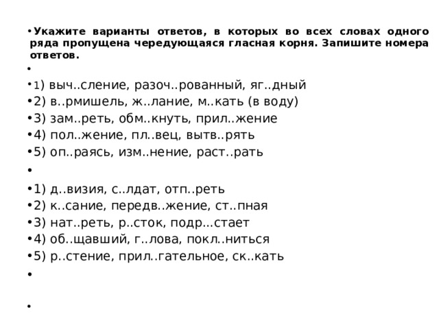 Укажите варианты ответов, в которых во всех словах одного ряда пропущена чередующаяся гласная корня. Запишите номера ответов.   1 ) выч..сление, разоч..рованный, яг..дный 2) в..рмишель, ж..лание, м..кать (в воду) 3) зам..реть, обм..кнуть, прил..жение 4) пол..жение, пл..вец, вытв..рять 5) оп..раясь, изм..нение, раст..рать   1) д..визия, с..лдат, отп..реть 2) к..сание, передв..жение, ст..пная 3) нат..реть, р..сток, подр...стает 4) об..щавший, г..лова, покл..ниться 5) р..стение, прил..гательное, ск..кать     