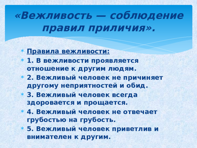 «Вежливость — соблюдение правил приличия». Правила вежливости: 1. В вежливости проявляется отношение к другим людям. 2. Вежливый человек не причиняет другому неприятностей и обид. 3. Вежливый человек всегда здоровается и прощается. 4. Вежливый человек не отвечает грубостью на грубость. 5. Вежливый человек приветлив и внимателен к другим. 