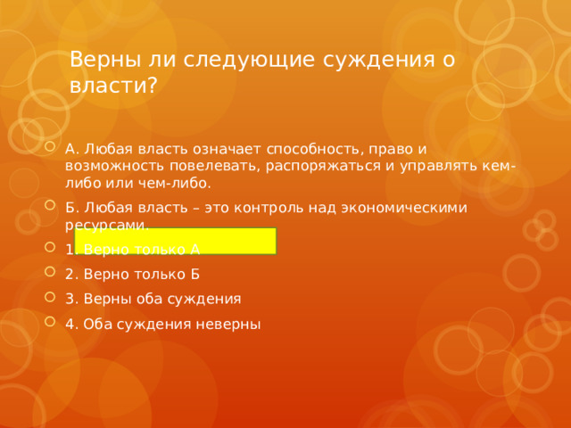 Верны ли следующие суждения о власти? А. Любая власть означает способность, право и возможность повелевать, распоряжаться и управлять кем-либо или чем-либо. Б. Любая власть – это контроль над экономическими ресурсами. 1. Верно только А 2. Верно только Б 3. Верны оба суждения 4. Оба суждения неверны 