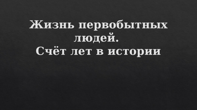 Жизнь первобытных людей.  Счёт лет в истории 