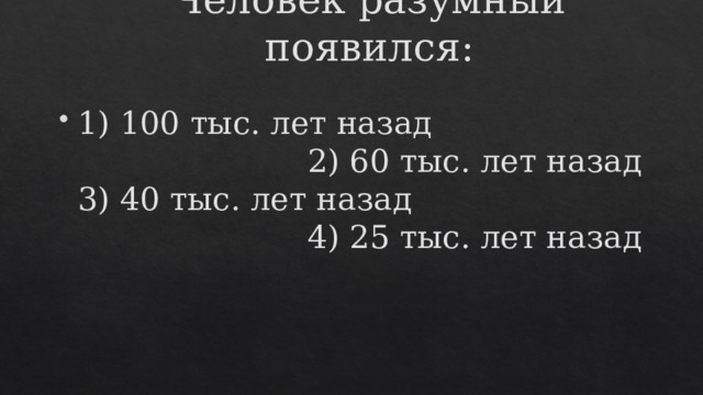 Человек разумный появился:       1) 100 тыс. лет назад 2) 60 тыс. лет назад  3) 40 тыс. лет назад 4) 25 тыс. лет назад 