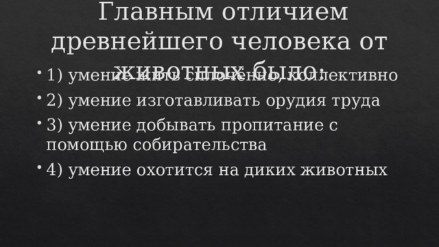  Главным отличием древнейшего человека от животных было: 1) умение жить сплочённо, коллективно 2) умение изготавливать орудия труда 3) умение добывать пропитание с помощью собирательства 4) умение охотится на диких животных 