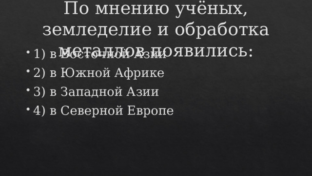 По мнению учёных, земледелие и обработка металлов появились: 1) в Восточной Азии 2) в Южной Африке 3) в Западной Азии 4) в Северной Европе 