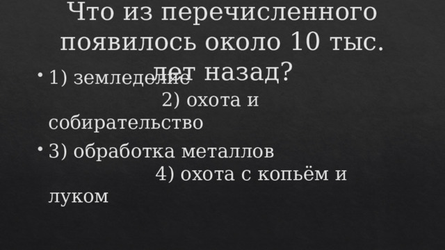 Что из перечисленного появилось около 10 тыс. лет назад? 1) земледелие 2) охота и собирательство 3) обработка металлов 4) охота с копьём и луком 