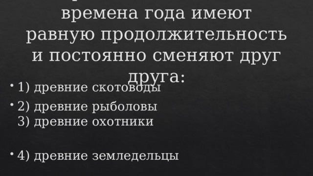 Первыми осознали, что времена года имеют равную продолжительность и постоянно сменяют друг друга:    1) древние скотоводы 2) древние рыболовы  3) древние охотники 4) древние земледельцы 