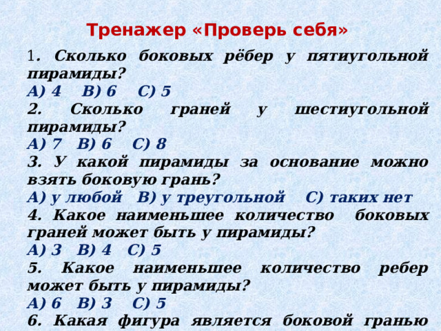Тренажер «Проверь себя» 1 . Сколько боковых рёбер у пятиугольной пирамиды? А) 4 В) 6 С) 5 2. Сколько граней у шестиугольной пирамиды? А) 7 В) 6 С) 8 3. У какой пирамиды за основание можно взять боковую грань? А) у любой В) у треугольной С) таких нет 4. Какое наименьшее количество боковых граней может быть у пирамиды? А) 3 В) 4 С) 5 5. Какое наименьшее количество ребер может быть у пирамиды? А) 6 В) 3 С) 5 6. Какая фигура является боковой гранью пирамиды? А) квадрат В) трапеция С) треугольник 
