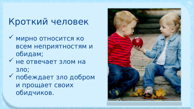 Кроткий человек мирно относится ко всем неприятностям и обидам; не отвеча­ет злом на зло; побеждает зло добром и прощает своих обидчиков. 
