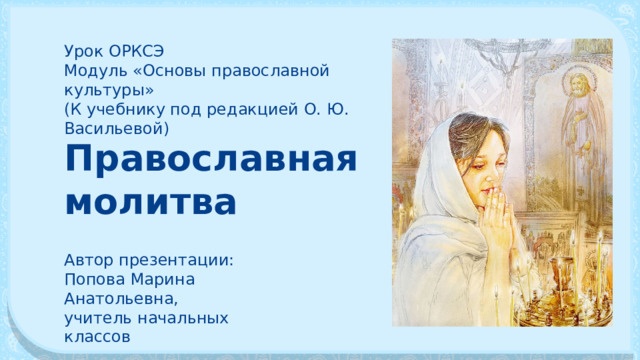 Урок ОРКСЭ Модуль «Основы православной культуры» (К учебнику под редакцией О. Ю. Васильевой) Православная молитва Автор презентации: Попова Марина Анатольевна, учитель начальных классов 