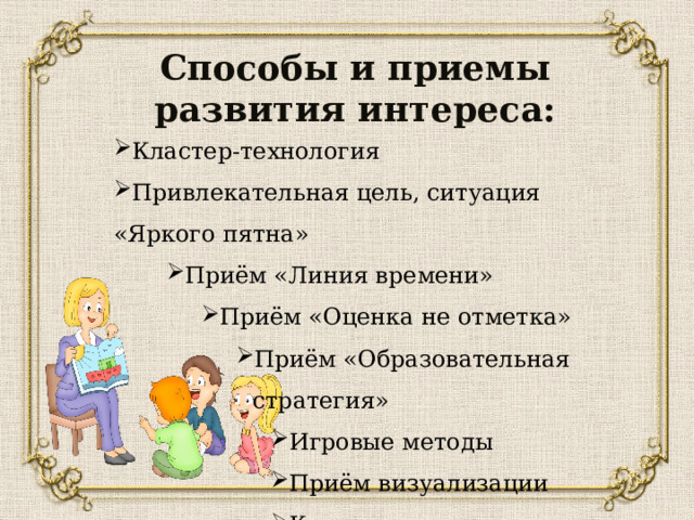 Способы и приемы развития интереса: Кластер-технология Привлекательная цель, ситуация «Яркого пятна» Приём «Линия времени» Приём «Линия времени» Приём «Линия времени» Приём «Оценка не отметка» Приём «Оценка не отметка» Приём «Оценка не отметка» Приём «Оценка не отметка» Приём «Образовательная стратегия» Приём «Образовательная стратегия» Приём «Образовательная стратегия» Приём «Образовательная стратегия» Приём «Образовательная стратегия» Игровые методы Приём визуализации Кроссенс Игровые методы Приём визуализации Кроссенс Игровые методы Приём визуализации Кроссенс Игровые методы Приём визуализации Кроссенс Игровые методы Приём визуализации Кроссенс Игровые методы Приём визуализации Кроссенс 