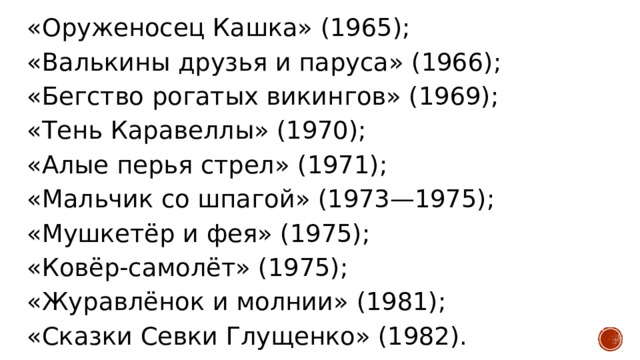 «Оруженосец Кашка» (1965); «Валькины друзья и паруса» (1966); «Бегство рогатых викингов» (1969); «Тень Каравеллы» (1970); «Алые перья стрел» (1971); «Мальчик со шпагой» (1973—1975); «Мушкетёр и фея» (1975); «Ковёр-самолёт» (1975); «Журавлёнок и молнии» (1981); «Сказки Севки Глущенко» (1982). 