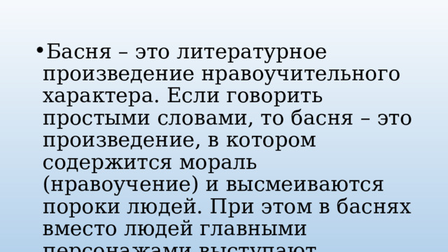 Басня – это литературное произведение нравоучительного характера. Если говорить простыми словами, то басня – это произведение, в котором содержится мораль (нравоучение) и высмеиваются пороки людей. При этом в баснях вместо людей главными персонажами выступают животные, вещи или растения. Произведения могут быть как в стихотворной форме, так и прозаической. 