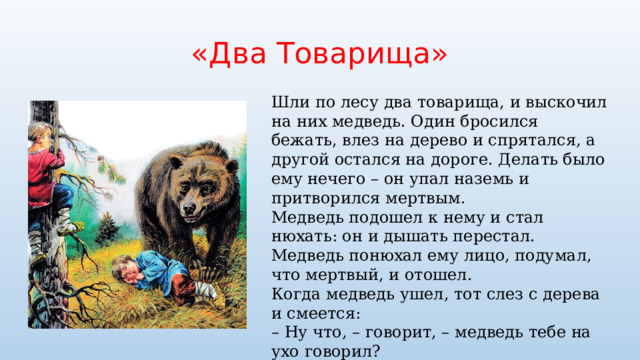 «Два Товарища» Шли по лесу два товарища, и выскочил на них медведь. Один бросился бежать, влез на дерево и спрятался, а другой остался на дороге. Делать было ему нечего – он упал наземь и притворился мертвым. Медведь подошел к нему и стал нюхать: он и дышать перестал. Медведь понюхал ему лицо, подумал, что мертвый, и отошел. Когда медведь ушел, тот слез с дерева и смеется: –  Ну что, – говорит, – медведь тебе на ухо говорил? –  А он сказал мне, что плохие люди те, которые в опасности от товарищей убегают 