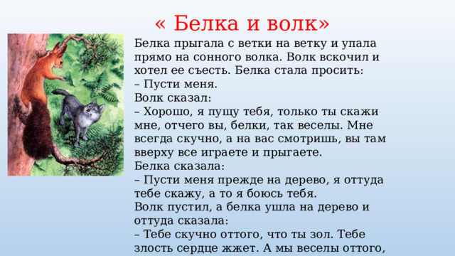 « Белка и волк» Белка прыгала с ветки на ветку и упала прямо на сонного волка. Волк вскочил и хотел ее съесть. Белка стала просить: –  Пусти меня. Волк сказал: –  Хорошо, я пущу тебя, только ты скажи мне, отчего вы, белки, так веселы. Мне всегда скучно, а на вас смотришь, вы там вверху все играете и прыгаете. Белка сказала: –  Пусти меня прежде на дерево, я оттуда тебе скажу, а то я боюсь тебя. Волк пустил, а белка ушла на дерево и оттуда сказала: –  Тебе скучно оттого, что ты зол. Тебе злость сердце жжет. А мы веселы оттого, что мы добры и никому зла не делаем. 