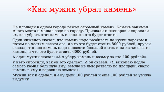 «Как мужик убрал камень»   На площади в одном городе лежал огромный камень. Камень занимал много места и мешал езде по городу. Призвали инженеров и спросили их, как убрать этот камень и сколько это будет стоить. Один инженер сказал, что камень надо разбивать на куски порохом и потом по частям свезти его, и что это будет стоить 8000 рублей; другой сказал, что под камень надо подвести большой каток и на катке свезти камень, и что это будет стоить 6000 рублей. А один мужик сказал: «А я уберу камень и возьму за это 100 рублей». У него спросили, как он это сделает. И он сказал: «Я выкопаю подле самого камня большую яму; землю из ямы развалю по площади, свалю камень в яму и заровняю землею». Мужик так и сделал, и ему дали 100 рублей и еще 100 рублей за умную выдумку. 